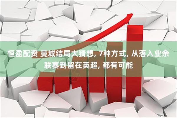 恒盈配资 曼城结局大猜想, 7种方式, 从落入业余联赛到留在英超, 都有可能