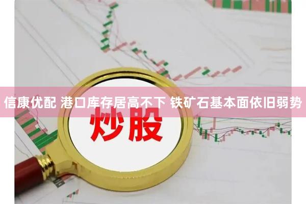 信康优配 港口库存居高不下 铁矿石基本面依旧弱势
